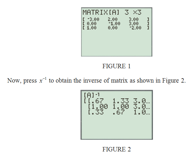 MATRIXIA)
[ -3.00
E 0.00
i 1.00
3 x3
3.00
3.00
-2.00 i
2.00
1.00
0.00
FIGURE 1
-1
Now, press x to obtain the inverse of matrix as shown in Figure 2.
(A)-1
[[.67 1.33 3.0..
[1.00 1.00 3.0..
1.33 .61
1.0.
FIGURE 2
