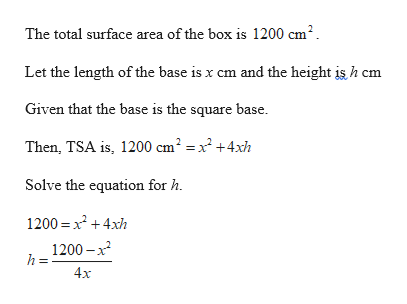The total surface area of the box is 1200 cm2
Let the length of the base is x cm and the height is h cm
Given that the base is the square base.
Then, TSA is, 1200 cm2 = x2 +4xh
Solve the equation for h
1200 x24xh
1200-x2
h=
4x
