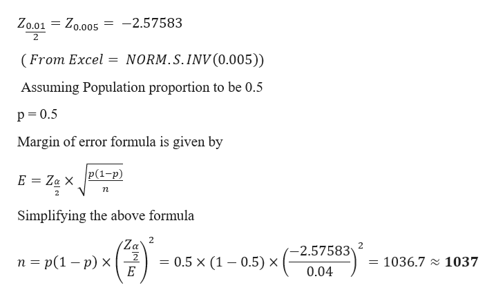 = Z0.005
-2.57583
Zo.01
(From Excel = NORM.S.INV(0.005))
Assuming Population proportion to be 0.5
p= 0.5
Margin of error formula is given by
p(1-p)
E = Za X
п
Simplifying the above formula
(Za
п 3 p(1 — р) х
-2.57583
= 0.5 × (1 – 0.5) ×
1036.7 2 1037
0.04
