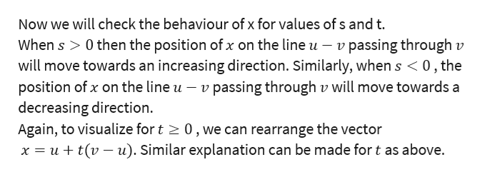 Now we will check the behaviour of x for values of s and t.
When s > 0 then the position of x on the line u - v passing through v
will move towards an increasing direction. Similarly, when s < 0, the
position of x on the line u - v passing through v will move towards a
decreasing direction
Again, to visualize for t 0,we can rearrange the vector
x ut(vu). Similar explanation can be made for t as above.
