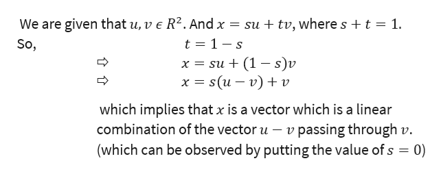 We are given that u, v e R2. And x = su + tv, where s t
t 1- s
х%3D su + (1 —s)v
х %3Ds (и — v) + v
1
So,
which implies that x is a vector which is a linear
v passing through v.
(which can be observed by putting the value of s 0)
combination of the vector u
