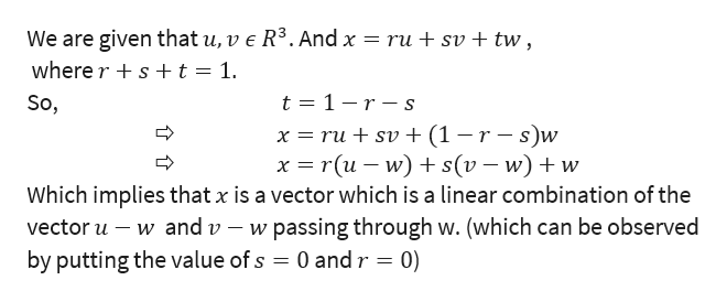 We are given that u, v e R3. And x
where rs+t = 1.
ru + sv + tw,
t 1-r-s
So,
x rusv + (1 -r-s)w
x r(u w) s(v -w)w
Which implies that x is a vector which is a linear combination of the
w passing through w. (which can be observed
0 and r 0)
vector u w and v
by putting the value of s
