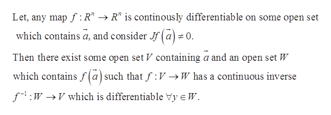 Let, any mapf : R" -> R" is continously differentiable on some open set
which contains a, and consider Jf(a #0.
Then there exist some open set V containing a and an open set W
which contains f(a)such that f :V ->W has a continuous inverse
f1 WVwhich is differentiable Vy e W
