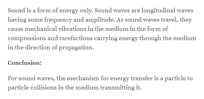 Sound is a form of energy only. Sound waves are longitudinal waves
having some frequency and amplitude. As sound waves travel, they
cause mechanical vibrations in the medium in the form of
compressions and rarefactions carrying energy through the medium
in the direction of propagation.
Conclusion:
For sound waves, the mechanism for energy transfer is a particle to
particle collisions in the medium transmitting it.
