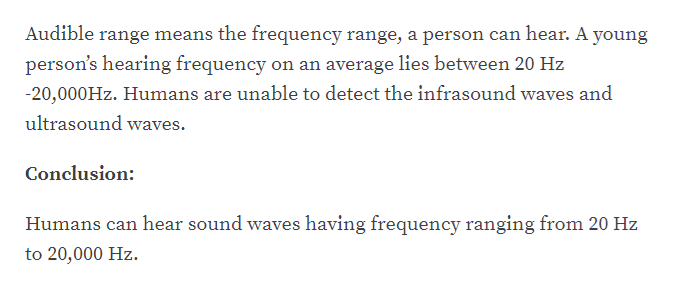 Audible range means the frequency range, a person can hear. A young
person's hearing frequency on an average lies between 20 Hz
-20,000HZ. Humans are unable to detect the infrasound waves and
ultrasound waves.
Conclusion:
Humans can hear sound waves having frequency ranging from 20 Hz
to 20,000 Hz.
