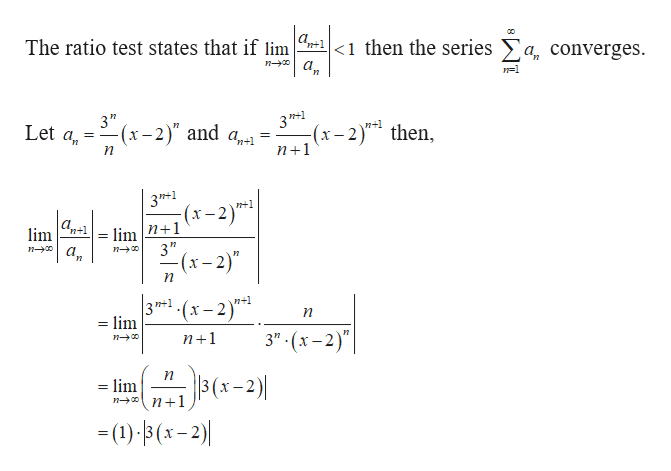 The ratio test states that if lim -1 <1 then the series
a,converges.
3"
-(x-2)" and a,-
Let a
3 n+1
-2) then
n+1
n+1
=
n
3PT*1
n1
limn+1lim n+1
3'"
(x-2)
n
3PH*1-(x-2)
= lim
n+1
3"- (x-2)"
n1
3 (x-2)
=lim
n+1
-()x-2)
