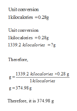 Unit conversion
1kilocalories =0.28g
Unit conversion
1kilocalories =0.28g
1339.2 kilocalories =?g
Therefore,
1339.2 kilocalories x0.28 g
1 kilocalories
g = 374.98 g
Therefore, it is 374.98 g
I3D
