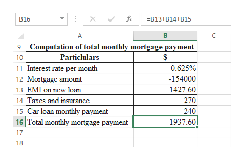 B16
B13+B14+B15
В
C
Computation of total monthly mortgage payment
Particlulars
10
0.625%
11 Interest rate per month
12 Mortgage amount
-154000
13 EMI on new loan
1427.60
270
Taxes and insurance
15 Car loan monthly payment
16 Total monthly mortgage payment
240
1937.60
17
18
X
