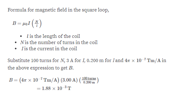 Formula for magnetic field in the square loop,
B= µọI (4)
l is the length of the coil
• Nis the number of turns in the coil
• Iis the current in the coil
Substitute 100 turns for N, 3 A for I, 0.200 m for land 47 x 10-7 Tm/A in
the above expression to get B.
B= (4T x 10-7 Tm/A) (3.00 A) (100 turns
= 1.88 x 10 3T
0.200 m
