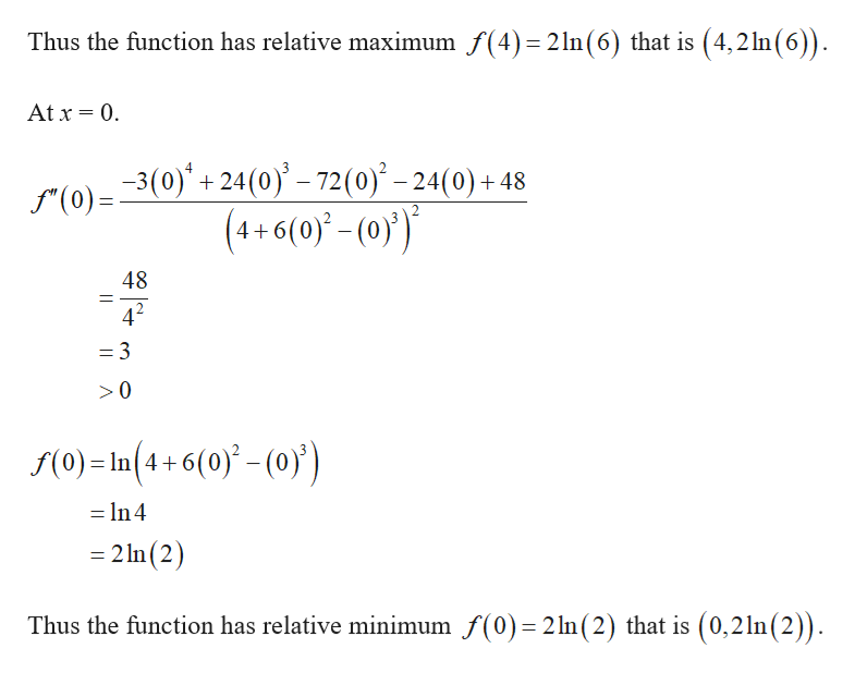 Thus the function has relative maximum f(4)= 21n(6) that is (4,2ln(6)).
At x = 0.
r(0)=3(0)" + 24(0)' – 72(0)° – 24(0) + 48
(4+ 6(0)* - (0}')*
48
4?
= 3
S(0) = ln(4+ 6(0) - (0))
= In 4
%3D
= 2 In (2)
Thus the function has relative minimum f(0)=2 ln(2) that is (0,21n(2)).
