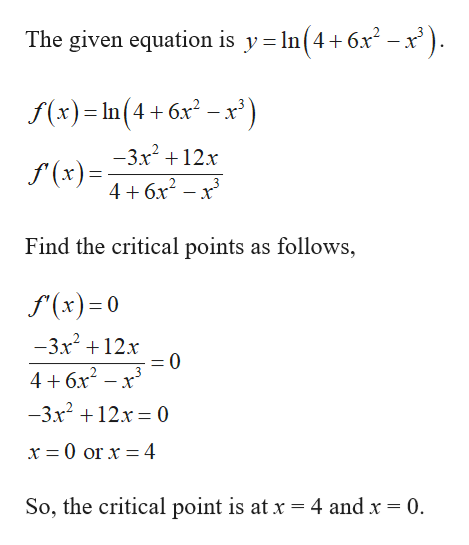 The given equation is y= In(4+6x² – x' ).
f(x) = In(4 + 6x –x')
-3x +12x
f'(x) =-
4+ 6x –
Find the critical points as follows,
f (x)= 0
-3x +12x
3
4 + 6x – x'
-3x? + 12x = 0
%3D
x = 0 or x = 4
So, the critical point is at x =4 and x = 0.
