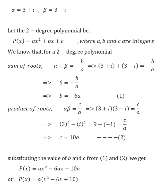 a 3
B 3 - i
Let the 2 degree polynomial be,
P(x)= ax2bx+ c
,where a, b and c are integers
We know that, for a 2 - degree polynomial
b
b
(3 (3 i)
sum of roots,
a
a
b
6
a
-(1)
b 6a
=>
=> (3 i)(3 i)
product of roots,
aB
a.
C
(3)2 (i)29-(-1)
a.
c = 10a
(2)
=>
substituting the value of b and c from (1) and (2), we get
ax26ax + 10a
P(x)
or, P(x) a(x2 - 6x + 10)
