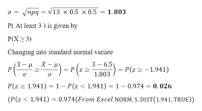 1.803
прд — V13 х0.5 х0.5
P(At least 3) is given by
Р(X> 3)
Changing into standard normal variate
3 6.5
X
= P(z 2-1.941)
= Pz 2
P
1.803
1 - P(z < 1.941) = 1 - 0.974 -
P(z
1.941)
0.026
(P (z 1.941) = 0.974(From Excel NORM. S. DIST(1.941, TRUE))
