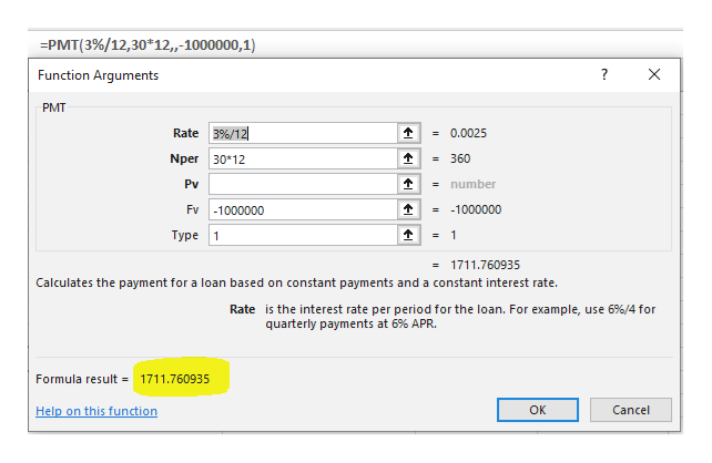 =PMT(3%/12,30*12,-1000000, 1)
Function Arguments
X
PMT
Rate 3%/12
=0.0025
Nper 30 12
=360
Pv
=number
Fv
=1000000
-1000000
Туре
= 1
1
1711.760935
Calculates the payment for a loan based on constant payments and a constant interest rate.
Rate is the interest rate per period for the loan. For example, use 6%/4 for
quarterly payments at 6% APR.
Formula result
1711.760935
Help on this function
ок
Cancel
OR
