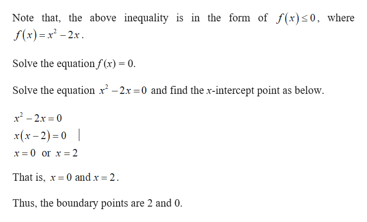 Note that, the above inequality is in the form of f(x)<0, where
f(x) x-2x
Solve the equationf(x) = 0
Solve the equation x2x 0 and find the x-intercept point as below
x2-2x 0
x(x-2) 0
x 0 or x 2
That is, x0 and x = 2
Thus, the boundary points are 2 and 0.
