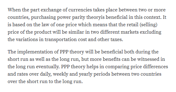 When the part exchange of currencies takes place between two or more
countries, purchasing power parity theoryis beneficial in this context. It
is based on the law of one price which means that the retail (selling)
price of the product will be similar in two different markets excluding
the variations in transportation cost and other taxes.
The implementation of PPP theory will1 be beneficial both during the
short run as well as the long run, but more benefits can be witnessed in
the long run eventually. PPP theory helps in comparing price differences
and rates over daily, weekly and yearly periods between two countries
over the short run to the long run.

