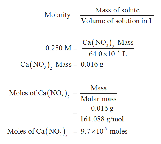 Mass of solute
Molarity
Volume of solution in L
Са(NO,), Mass
0.250 M
64.0 x 103 L
Ca (NO) Mass = 0.016 g
Mass
Moles of Ca(NO),
2.
Molar mass
0.016 g
164.088 g/mol
Moles of Ca(NO3 ),
9.7x 10 moles
