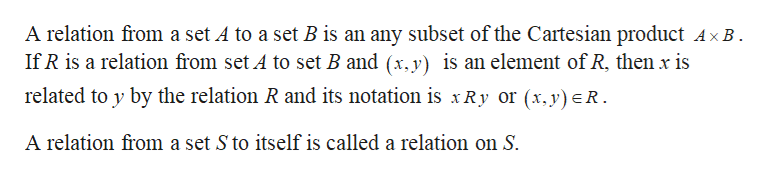 A relation from a set A to a set B is an any subset of the Cartesian product AxB
If R is a relation from set A to set B and (x.y) is an element of R, then x is
related to y by the relation R and its notation is xRy or (x,y)R.
A relation from a set S to itself is called a relation on S.
