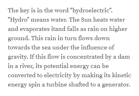 The key is in the word "hydroelectric".
"Hydro" means water. The Sun heats water
and evaporates itand falls as rain on higher
ground. This rain in turn flows down
towards the sea under the influence of
gravity. If this flow is concentrated by a dam
in a river, its potential energy can be
converted to electricity by making its kinetic
energy spin a turbine shafted to a generator.
