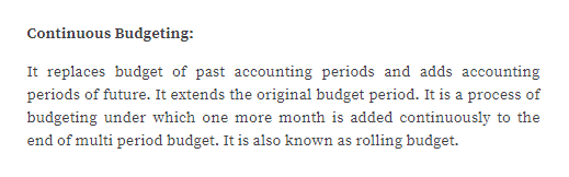 Continuous Budgeting:
It replaces budget of past accounting periods and adds accounting
periods of future. It extends the original budget period. It is a process of
budgeting under which one more month is added continuously to the
end of multi period budget. It is also known as rolling budget.
