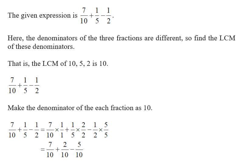 7
The given expression is
1
10 5
2
Here, the denominators of the three fractions are different, so find the LCM
of these denominators
That is, the LCM of 10, 5, 2 is 10
7
1
1
10 5
2
Make the denominator of the each fraction as 10.
1 1 2 1 5
x - -x
10 1 5 2
7
1
1
7
_
10 5
2
2 5
2
+
10
7
5
11
10 10
X
151
