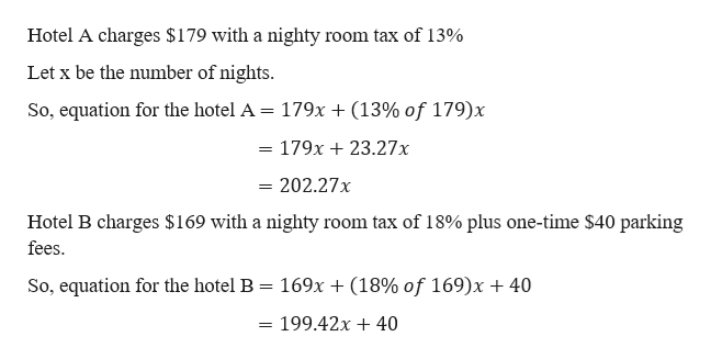Hotel A charges $179 with a nighty
room tax of 13%
Let x be the number of nights.
(13% of 179)x
So, equation for the hotel A = 179x
179x23.27x
= 202.27x
Hotel B charges $169 with a nighty room tax of 18% plus one-time $40 parking
fees
169x + (18% of 169)x + 40
So, equation for the hotel B
199.42x 40
