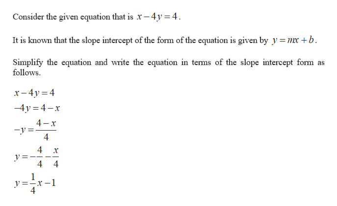 Consider the given equation that is x -4y = 4
It is known that the slope intercept of the form of the equation is given by y = mx +b
Simplify the equation and write the equation in terms of the slope intercept form
follows
as
x 4y 4
-4y 4-x
4-x
y=
4
4
x
44
1
y=x
4
