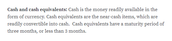 Cash and cash equivalents: Cash is the money readily available in the
form of currency. Cash equivalents are the near-cash items, which are
readily convertible into cash. Cash equivalents have a maturity period of
three months, or less than 3 months.
