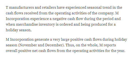 T manufacturers and retailers have experienced seasonal trend in the
cash flows received from the operating activities of the company. M
Incorporation experience a negative cash flow during the period and
when merchandise inventory is ordered and being produced for a
holiday season.
M Incorporation generate a very large positive cash flows during holiday
season (November and December). Thus, on the whole, M reports
overall positive net cash flows from the operating activities for the year.
