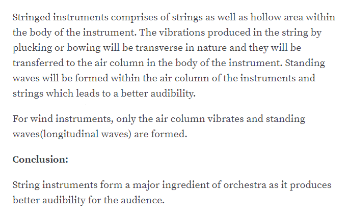 Stringed instruments comprises of strings as well as hollow area within
the body of the instrument. The vibrations produced in the string by
plucking or bowing will be transverse in nature and they will be
transferred to the air column in the body of the instrument. Standing
waves will be formed within the air column of the instruments and
strings which leads to a better audibility.
For wind instruments, only the air column vibrates and standing
waves(longitudinal waves) are formed.
Conclusion:
String instruments form a major ingredient of orchestra as it produces
better audibility for the audience.
