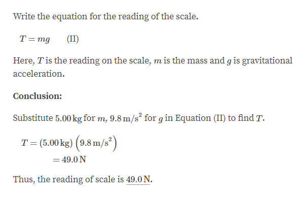 Write the equation for the reading of the scale.
T=mg
(II)
Here, Tis the reading on the scale, m is the mass and g is gravitational
acceleration.
Conclusion:
Substitute 5.00 kg for m, 9.8 m/s² for g in Equation (II) to find T.
T= (5.00 kg) (9.8 m/s²)
= 49.0 N
Thus, the reading of scale is 49.0 N.
