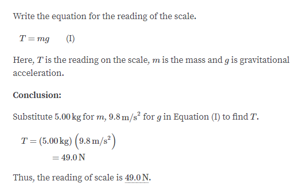 Write the equation for the reading of the scale.
T=mg
(I)
Here, Tis the reading on the scale, m is the mass and g is gravitational
acceleration.
Conclusion:
Substitute 5.00 kg for m, 9.8 m/s² for g in Equation (I) to find T.
T = (5.00 kg) (9.8 m/s?)
= 49.0 N
Thus, the reading of scale is 49.0 N.
