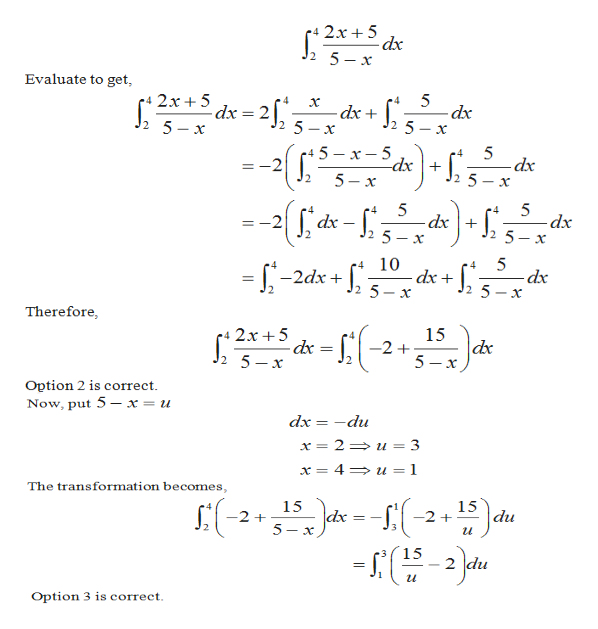 r4 2x + 5
dx
2 5-x
Evaluate to get,
5
p* 2x+ 5
dx
dx + ], 3- x
dx = 2f,
2 5- x
2 5
5
х
+ 5 – x – 5
5
-dx
.4
*-³dx \+
5 - x
-2
J2
--([{a-f)-
.4
dx + [
-dp-
2 5 – x
dx -
=-2
2 5 – x
10
dx +
.4
= -2dx +
-dx
%3D
Therefore,
-{(-2+
15
dx
5 -x
e4 2x+5
2 5-x
-dx = |,
Option 2 is correct.
Now, put 5 – x = u
dx = -du
x = 2= u = 3
x = 4= u = 1
The transformation becomes,
15
-2 +
S:(-2-Ja --f(-2+)du
15
15
2 du
Option 3 is correct.
2.
