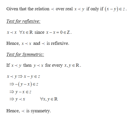 Given that the relation < over real x < y if only if (x – y)ez.
Test for reflexive:
x<x VIER since x- x= 0 eZ.
Hence, x<x and < is reflexive.
Test for Symmetric:
If x< y then y< x for every x,yeR.
x< y= x – y E Z
—- (у-х)€z
— у -хеZ
Vx, yER
= y<x
Hence, < is symmetry.
