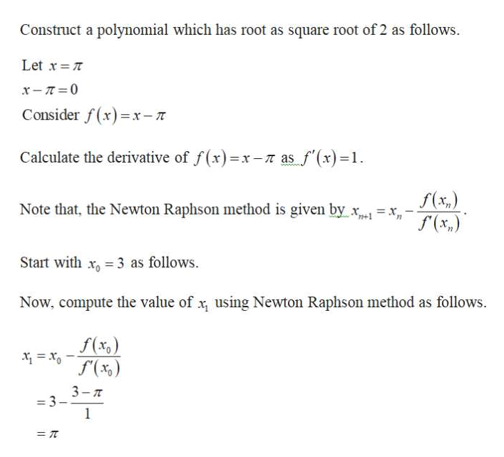 Construct a polynomial which has root as square root of 2 as follows.
Let x T
x- 0
Consider f(x)x-T
Calculate the derivative of f(x)=x-r as f(x)=1
wwww
f(x,)
(x,)
Note that, the Newton Raphson method is given by
Start with x 3 as follows
Now, compute the value of x using Newton Raphson method as follows.
f(xc
3-7
-3
1
=T
