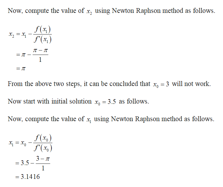 Now, compute the value of x, using Newton Raphson method as follows
f(x)
f'(x,)
л — п
1
From the above two steps, it can be concluded that x3 will not work.
xg 3.5 as follows
Now start with initial solution
Now, compute the value of x using Newton Raphson method as follows
f(x,)
f(%)
3
= 3.5
1
= 3.1416
