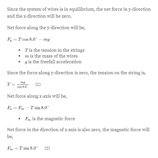 Since the system of wires is in equilibrium, the net force in y-direction
and the x-direction will be zero.
Net force along the y-direction will be,
F, = T cos 8.0° –- mg
Tis the tension in the strings
• m is the mass of the wires
g is the freefall acceleration
Since the force along y-direction is zero, the tension on the string is,
тg
(1)
T=
Cos 8.0
Net force along x-axis will be,
F, = Fm – T sin 8.0°
Fm is the magnetic force
Net force in the direction of x-axis is also zero, the magnetic force will
be,
T sin 8.0°
(2)
%3D
