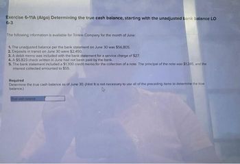 Exercise 6-11A (Algo) Determining the true cash balance, starting with the unadjusted bank balance LO
6-3
The following information is available for Trinkle Company for the month of June:
1. The unadjusted balance per the bank statement on June 30 was $56,805.
2. Deposits in transit on June 30 were $2,450.
3. A debit memo was included with the bank statement for a service charge of $27.
4. A $5,823 check written in June had not been paid by the bank.
5. The bank statement included a $1,300 credit memo for the collection of a note. The principal of the note was $1,245, and the
interest collected amounted to $55.
Required
Determine the true cash balance as of June 30. (Hint: It is not necessary to use all of the preceding items to determine the true
balance.)
True cash balance