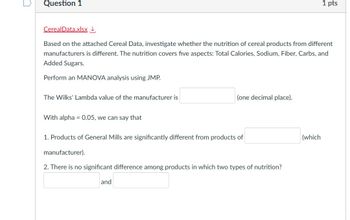 n
Question 1
1 pts
CerealData.xlsx↓
Based on the attached Cereal Data, investigate whether the nutrition of cereal products from different
manufacturers is different. The nutrition covers five aspects: Total Calories, Sodium, Fiber, Carbs, and
Added Sugars.
Perform an MANOVA analysis using JMP.
The Wilks' Lambda value of the manufacturer is
(one decimal place).
With alpha = 0.05, we can say that
1. Products of General Mills are significantly different from products of
manufacturer).
2. There is no significant difference among products in which two types of nutrition?
and
(which