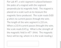 For Lab #7, a wire segment is placed between
the poles of a magnet with the segment
perpendicular to magnetic field. The magnet is
placed on a scale such as to measure the
magnetic force produced. The scale reads 0.00
g when no current passes through the wire.
The length of the wire segment is 2.0 cm.
When a 2.0 A current passes throught the wire,
the scale reads 0.45 g. What is the strength of
the magnetic field in mT? (Hint: The magnetic
force will be mg, where m is the scale reading.)
