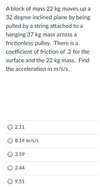 A block of mass 22 kg moves up a
32 degree inclined plane by being
pulled by a string attached to a
hanging 37 kg mass across a
frictionless pulley. There is a
coefficient of friction of .2 for the
surface and the 22 kg mass. Find
the acceleration in m/s/s.
O 2.11
8.14 m/s/s
O 3.59
O 2.44
O 9.51
