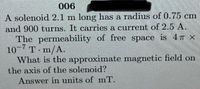 006
A solenoid 2.1 m long has a radius of 0.75 cm
and 900 turns. It carries a current of 2.5 A.
The permeability of free space is 4T X
10 T m/A.
What is the approximate magnetic field on
the axis of the solenoid?
Answer in units of mT.
