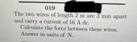 019
The two wires of length 2 m are 3 mm apart
and
carry a current of 16 A de.
Calculate the force between these wires.
Answer in units of N.
