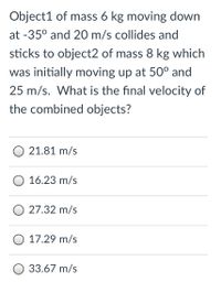 **Problem Statement:**

Object1 of mass 6 kg moving down at -35° with a speed of 20 m/s collides and sticks to Object2, which has a mass of 8 kg and was initially moving up at 50° with a speed of 25 m/s. What is the final velocity of the combined objects?

**Answer Choices:**

- 21.81 m/s
- 16.23 m/s
- 27.32 m/s
- 17.29 m/s
- 33.67 m/s

**Discussion:**

To solve this problem, apply the conservation of momentum. Calculate the initial momentum of each object in both the x and y directions. Then, find the combined momentum to determine the final velocity of the system post-collision.