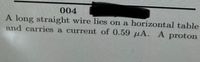 004
A long straight wire lies on a horizontal table
and carries a current of 0.59 µA. A proton
