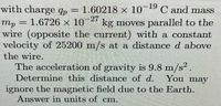 19
with charge qp= 1.60218 x 10 C and mass
27
kg moves parallel to the
mp = 1.6726 x 10
wire (opposite the current) with a constant
velocity of 25200 m/s at a distance d above
the wire.
The acceleration of gravity is 9.8 m/s.
Determine this distance of d. You may
ignore the magnetic field due to the Earth.
Answer in units of cm.
