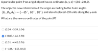 A particular point P on a rigid object has co-ordinates (x, y, z) = (2.0,2.0,0).
The object is now rotated about the origin according to the Euler angles
(01 , 02, 03) = (-45°, 60°, 70°) and also displaced -2.0 units along the y-axis
What are the new co-ordinates of the point P?
