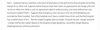 Part 1. Suppose that you overhear a foursome of physicians on the golf course discussing the prices they
charge for an office visit. Suppose further that you hear them reach an agreement to all charge a fee of $
100 for an office visit. What is such an agreement called in antitrust policy, and what antitrust law may
have been violated? Part 2. Suppose that emergency room services in the city of Frederiksberg are
provided by three hospitals. Two of the hospitals each have a market share of 40% and the third hospital
has a market share of 20%. The two largest hospitals plan to merge. Compute the pre-merger and post
-merger HHI for this market. Based on the hospital merger guidelines, would this merger likely be
challenged by the antitrust authorities?