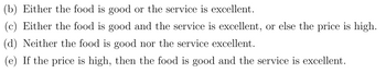 (b) Either the food is good or the service is excellent.
(c) Either the food is good and the service is excellent, or else the price is high.
(d) Neither the food is good nor the service excellent.
(e) If the price is high, then the food is good and the service is excellent.