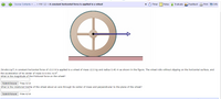 Course Contents » ... » HWw 12 » A constant horizontal force is applied to a wheel
Timer
Notes A Evaluate Feedback A Print o Info
(hrw8c11p7) A constant horizontal force of 13.0 N is applied to a wheel of mass 12.0 kg and radius 0.40 m as shown in the fiqure. The wheel rolls without slipping on the horizontal surface, and
the acceleration of its center of mass is o.531 m/s?.
What is the magnitude of the frictional force on the wheel?
Submit Answer Tries 0/15
What is the rotational inertia of the wheel about an axis through its center of mass and perpendicular to the plane of the wheel?
Submit Answer Tries 0/15
